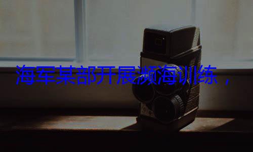 海军某部开硬本领，党员骨干带头锤炼过展濒海训练